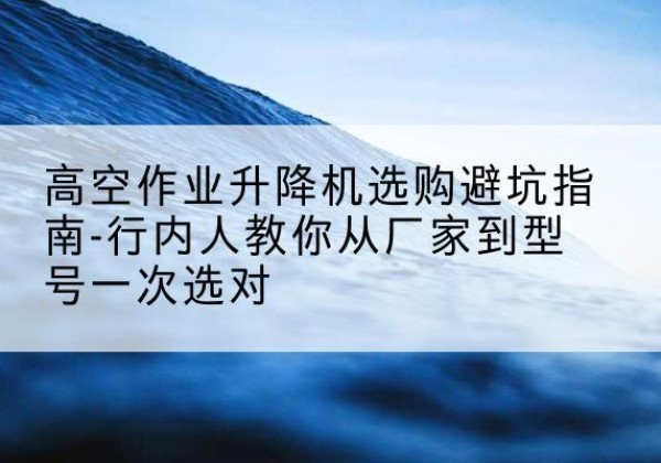 博湖升降平台厂家-高空作业升降机选购避坑指南-行内人教你从厂家到型号一次选对