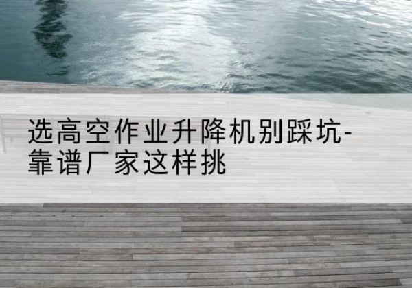 博湖剪叉式升降机厂家-选高空作业升降机别踩坑-靠谱厂家这样挑