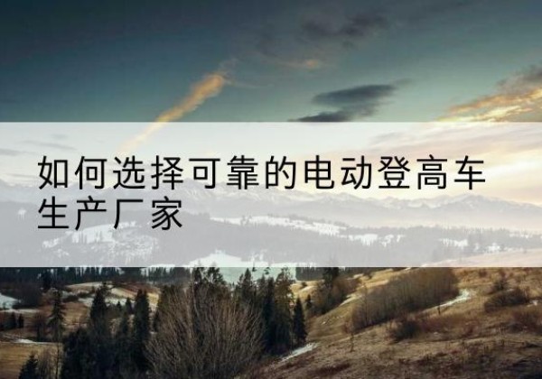 博湖电动登高车厂家-如何选择可靠的电动登高车生产厂家
