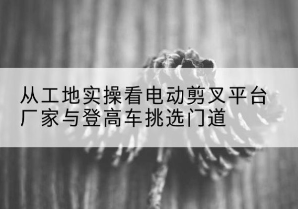 博湖电动剪叉升降平台厂家-从工地实操看电动剪叉平台厂家与登高车挑选门道