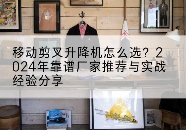 博湖升降平台厂家推荐-移动剪叉升降机怎么选？2024年靠谱厂家推荐与实战经验分享